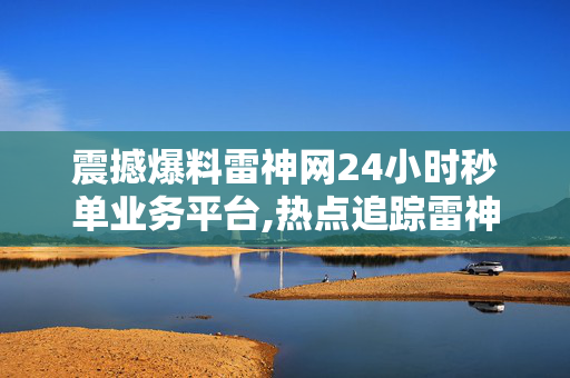 震撼爆料雷神网24小时秒单业务平台,热点追踪雷神网推出24小时极速秒单平台，助力业务高效升级！